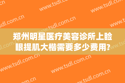 郑州明星医疗美容诊所上睑眼提肌大楷需要多少费用?效果怎么样?(郑州明星眼整形怎么样)