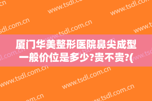 厦门华美整形医院鼻尖成型一般价位是多少?贵不贵?(厦门华美整形医院正规吗)