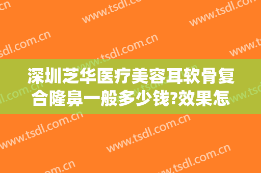 深圳芝华医疗美容耳软骨复合隆鼻一般多少钱?效果怎么样?(耳软骨隆鼻子大概多少费用)