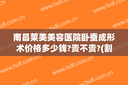南昌莱美美容医院卧蚕成形术价格多少钱?贵不贵?(割卧蚕一般价钱是多少?)
