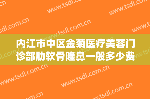 内江市中区金菊医疗美容门诊部肋软骨隆鼻一般多少费用?怎么样?(内江金菊美容医院)