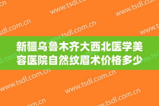 新疆乌鲁木齐大西北医学美容医院自然纹眉术价格多少钱?贵不贵?(乌鲁木齐有没有纹眉的培训班)