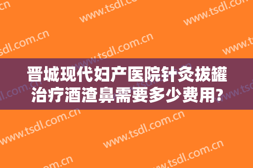晋城现代妇产医院针灸拔罐治疗酒渣鼻需要多少费用?好不好?