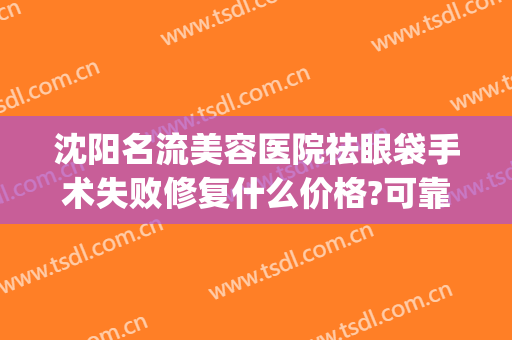 沈阳名流美容医院祛眼袋手术失败修复什么价格?可靠吗?(沈阳名流做眼袋最好的医生)