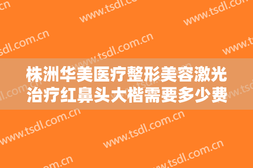 株洲华美医疗整形美容激光治疗红鼻头大楷需要多少费用?需要多久恢复?
