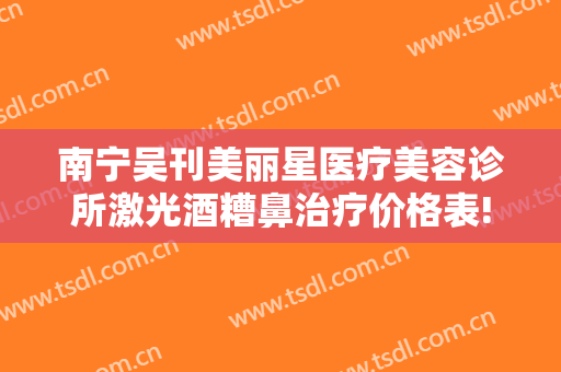 南宁吴刊美丽星医疗美容诊所激光酒糟鼻治疗价格表!需要多久恢复?