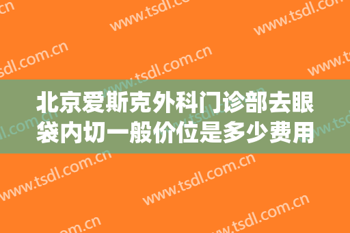 北京爱斯克外科门诊部去眼袋内切一般价位是多少费用?靠谱吗?(爱尔眼科眼袋手术多少钱)