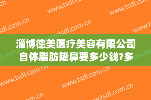 淄博德美医疗美容有限公司自体脂肪隆鼻要多少钱?多长时间恢复?(淄博德美整形医院)