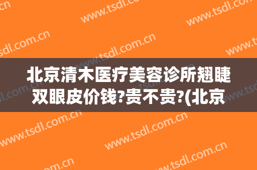 北京清木医疗美容诊所翘睫双眼皮价钱?贵不贵?(北京双眼皮修复哪里做的最好)