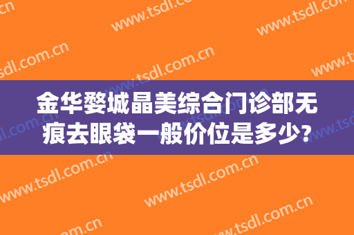 金华婺城晶美综合门诊部无痕去眼袋一般价位是多少?靠谱吗?(金华祛眼袋)