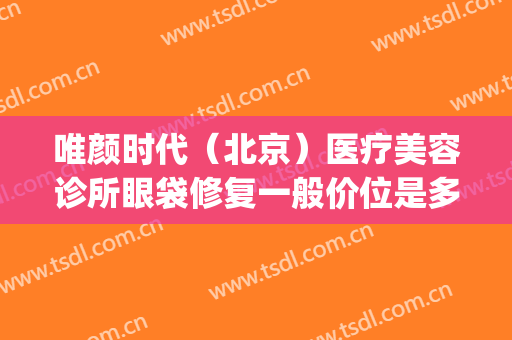 唯颜时代（北京）医疗美容诊所眼袋修复一般价位是多少钱?靠谱吗?(靓颜医疗美容)