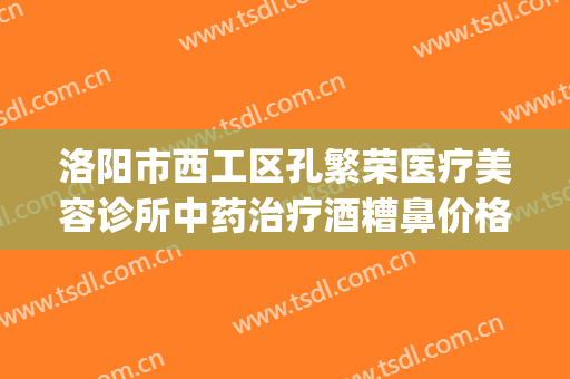 洛阳市西工区孔繁荣医疗美容诊所中药治疗酒糟鼻价格表!靠谱吗?(洛阳市西工区孔繁荣医疗美容门诊部)