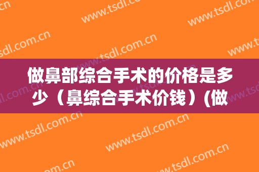 做鼻部综合手术的价格是多少（鼻综合手术价钱）(做鼻综合大概要多少钱)
