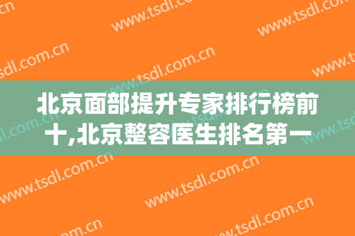 北京面部提升专家排行榜前十,北京整容医生排名第一(北京排前五的整容医院)