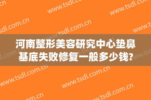 河南整形美容研究中心垫鼻基底失败修复一般多少钱?多长时间恢复?(垫鼻基底恢复过程)