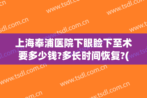 上海奉浦医院下眼睑下至术要多少钱?多长时间恢复?(做上下眼睑手术恢复需要多长时间)
