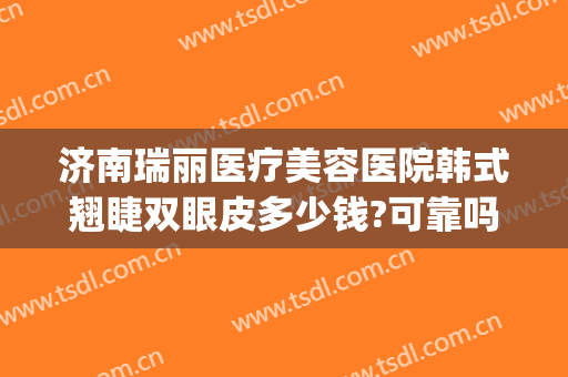 济南瑞丽医疗美容医院韩式翘睫双眼皮多少钱?可靠吗?(瑞丽整形美容医院济南)