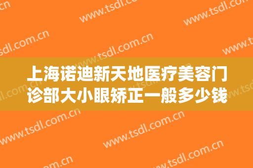 上海诺迪新天地医疗美容门诊部大小眼矫正一般多少钱?可靠吗?(上海诺迪新天地整形)