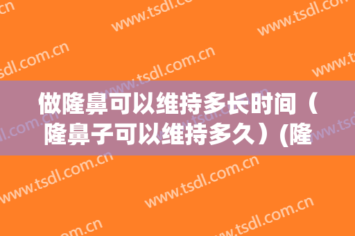 做隆鼻可以维持多长时间（隆鼻子可以维持多久）(隆鼻能保持多长时间)