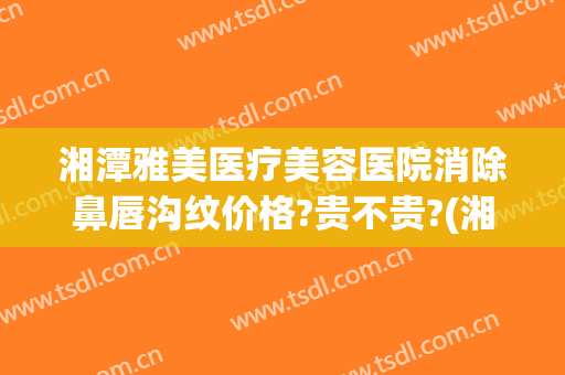 湘潭雅美医疗美容医院消除鼻唇沟纹价格?贵不贵?(湘潭华雅整形医院)