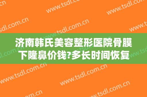 济南韩氏美容整形医院骨膜下隆鼻价钱?多长时间恢复?(韩式整形医院 济南)
