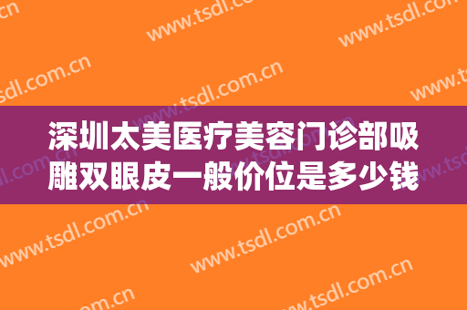 深圳太美医疗美容门诊部吸雕双眼皮一般价位是多少钱?靠谱吗?(做吸雕双眼皮多少钱)