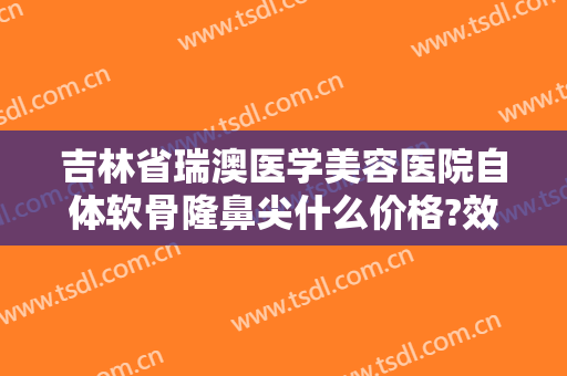 吉林省瑞澳医学美容医院自体软骨隆鼻尖什么价格?效果怎么样?