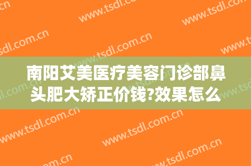 南阳艾美医疗美容门诊部鼻头肥大矫正价钱?效果怎么样?(南阳市艾美医疗美容医院咋样)