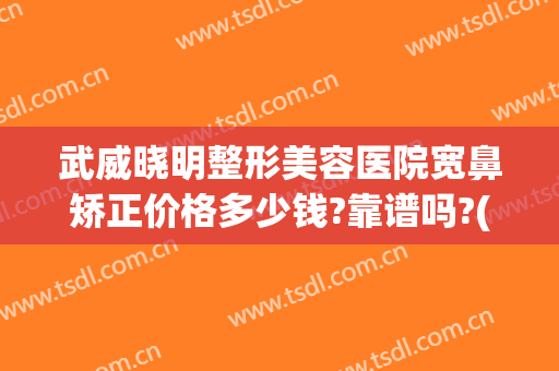 武威晓明整形美容医院宽鼻矫正价格多少钱?靠谱吗?(武威矫正牙齿哪家好)