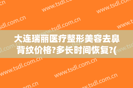 大连瑞丽医疗整形美容去鼻背纹价格?多长时间恢复?(大连瑞丽医疗整形美容怎么样)