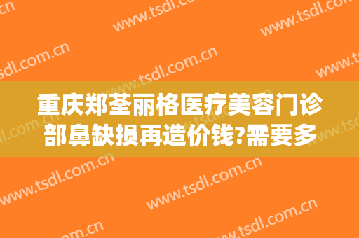 重庆郑荃丽格医疗美容门诊部鼻缺损再造价钱?需要多久恢复?(重庆郑荃丽格医疗美容(总院)医疗美容门诊部正规吗)