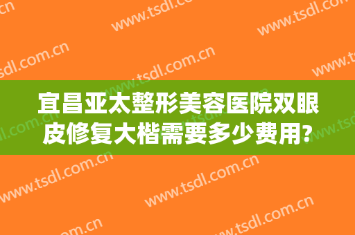 宜昌亚太整形美容医院双眼皮修复大楷需要多少费用?贵不贵?(宜昌亚太整形价格)