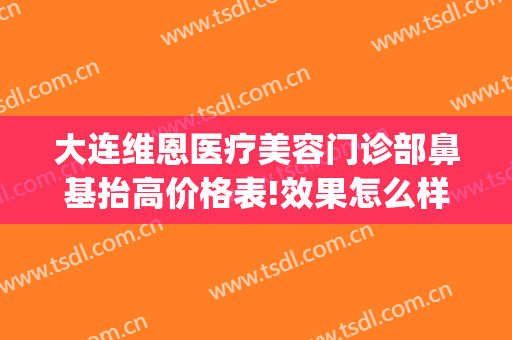 大连维恩医疗美容门诊部鼻基抬高价格表!效果怎么样?(大连维恩医疗美容口碑好吗)