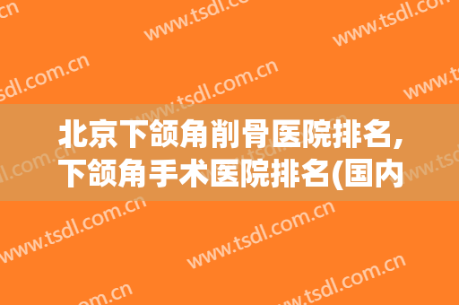北京下颌角削骨医院排名,下颌角手术医院排名(国内做下颌角手术最好的医院)