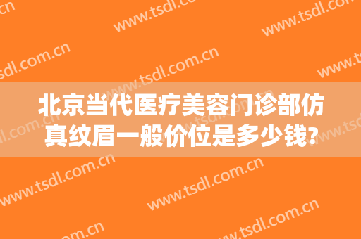 北京当代医疗美容门诊部仿真纹眉一般价位是多少钱?靠谱吗?(北京医院纹眉)