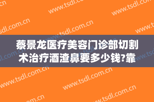 蔡景龙医疗美容门诊部切割术治疗酒渣鼻要多少钱?靠谱吗?(激光手术治疗酒糟鼻)