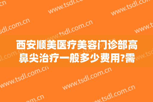 西安顺美医疗美容门诊部高鼻尖治疗一般多少费用?需要多久恢复?(西安顺美整形)