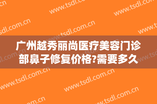 广州越秀丽尚医疗美容门诊部鼻子修复价格?需要多久恢复?(广州丽尚整形美容医院)