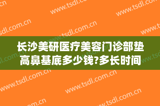 长沙美研医疗美容门诊部垫高鼻基底多少钱?多长时间恢复?(长沙隆鼻修复最好的医生)