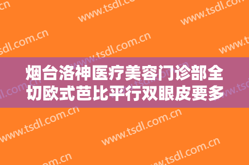 烟台洛神医疗美容门诊部全切欧式芭比平行双眼皮要多少钱?多长时间恢复?