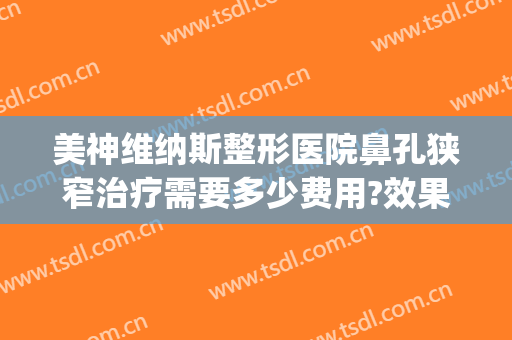 美神维纳斯整形医院鼻孔狭窄治疗需要多少费用?效果怎么样?(维纳斯整容整鼻子)