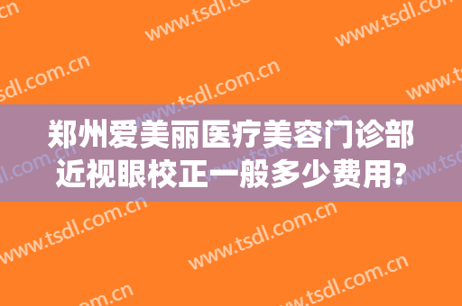 郑州爱美丽医疗美容门诊部近视眼校正一般多少费用?可靠吗?(郑州爱美丽医疗整形怎么样)
