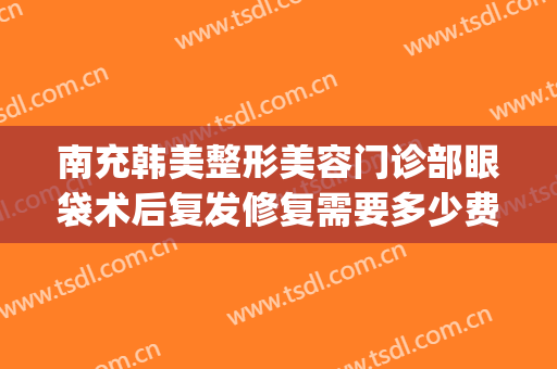 南充韩美整形美容门诊部眼袋术后复发修复需要多少费用?怎么样?(眼袋修复术多少钱)