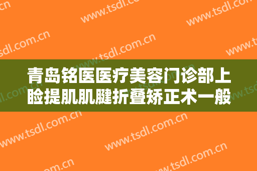 青岛铭医医疗美容门诊部上睑提肌肌腱折叠矫正术一般多少费用?效果怎么样?