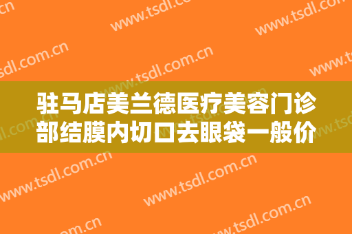 驻马店美兰德医疗美容门诊部结膜内切口去眼袋一般价位是多少?怎么样?