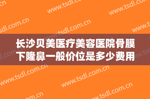 长沙贝美医疗美容医院骨膜下隆鼻一般价位是多少费用?贵不贵?(长沙贝美整形)