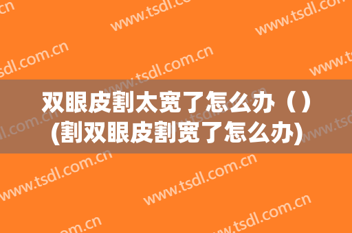 双眼皮割太宽了怎么办（）(割双眼皮割宽了怎么办)