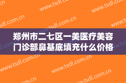 郑州市二七区一美医疗美容门诊部鼻基底填充什么价格?有哪些优势?(郑州医美整形)