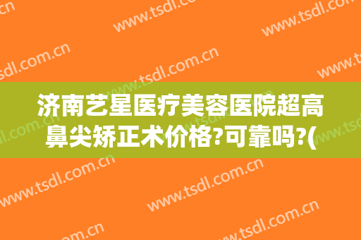 济南艺星医疗美容医院超高鼻尖矫正术价格?可靠吗?(济南市艺星医疗美容医院)