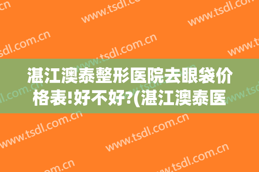 湛江澳泰整形医院去眼袋价格表!好不好?(湛江澳泰医疗美容医院)